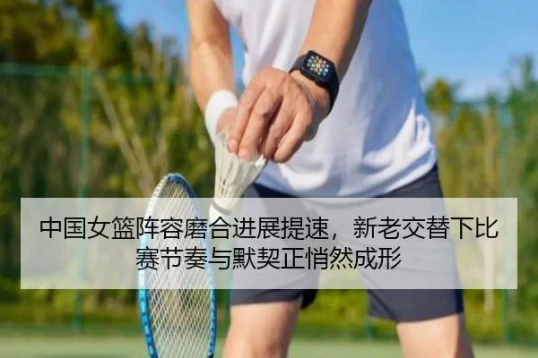 中国女篮阵容磨合进展提速，新老交替下比赛节奏与默契正悄然成形
